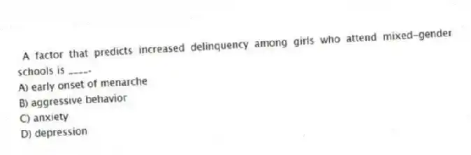  A factor that predicts increased delinquency among girls who attend mixed-gender schools is ____.
A) early onset of menarche
B) aggressive behavior
C) anxiety
D) depression