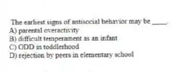 The earliest signs of antisocial behavior may be ____.
A) parental overactivity
B) difficult temperament as an infant
C) ODD in toddlerhood
D) rejection by peers in elementary school