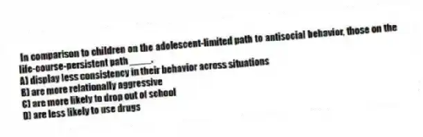 In comparison to children on the adolescent-limited path to antisocial behavior, those on the life-course-persistent path ____.
A) display less consistency in their behavior across situations
B) are more relationally aggressive
C) are more likely to drop out of school
D) are less likely to use drugs