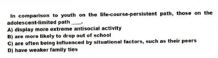 In comparison to youth on the life-course-persistent path, those on the adolescent-limited path ____.
A) display more extreme antisocial activity
B) are more likely to drop out of school
C) are often being influenced by situational factors, such as their peers
D) have weaker family ties