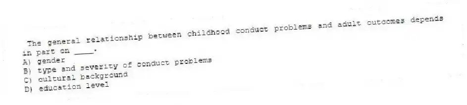 The general relationship between childhood conduct problems and adult outcomes depends in part on ____.
A) gender
B) type and severity of conduct problems
C) cultural background
D) education level