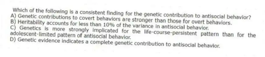 Which of the following is a consistent finding for the genetic contribution to antisocial behavior?
A) Genetic contributions to covert behaviors are stronger than those for overt behaviors.
B) Heritability accounts for less than 10% of the variance in antisocial behavior.
C) Genetics is more strongly implicated for the life-course-persistent pattern than for the adolescent-limited pattern of antisocial behavior.
D) Genetic evidence indicates a complete genetic contribution to antisocial behavior.