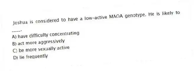  Joshua is considered to have a low-active MAOA genotype. He is likely to ____.
A) have difficulty concentrating
B) act more aggressively
C) be more sexually active
D) lie frequently