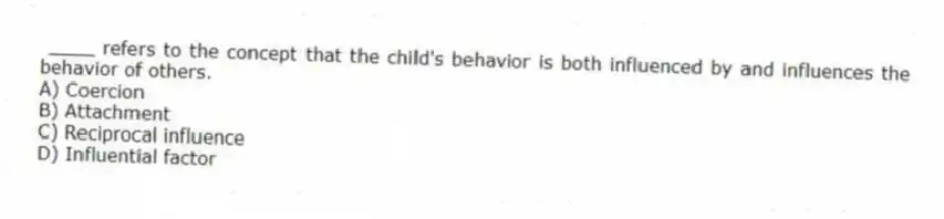 ____ refers to the concept that the child's behavior is both influenced by and influences the behavior of others.
A) Coercion
B) Attachment
C) Reciprocal influence
D) Influential factor