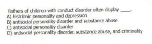 Fathers of children with conduct disorder often display ____.
A) histrionic personality and depression
B) antisocial personality disorder and substance abuse
C) antisocial personality disorder
D) antisocial personality disorder, substance abuse, and criminality