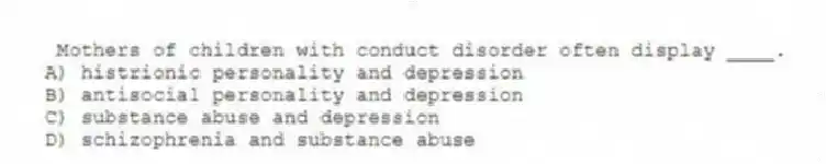 Mothers of children with conduct disorder often display ____.
A) histrionic personality and depression
B) antisocial personality and depression
C) substance abuse and depression
D) schizophrenia and substance abuse