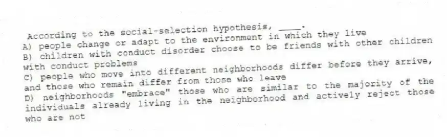 According to the social-selection hypothesis, ____.
A) people change or adapt to the environment in which they live
B) children with conduct disorder choose to be friends with other children with conduct problems
C) people who move into different neighborhoods differ before they arrive, and those who remain differ from those who leave
D) neighborhoods "embrace" those who are similar to the majority of the individuals already living in the neighborhood and actively reject those who are not