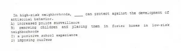 In high-risk neighborhoods, ____ can protect against the development of antisocial behavior.
A) increased police surveillance
B) removing children and placing them in foster homes in low-risk neighborhoods
C) a positive school experience
D) imposing curfews