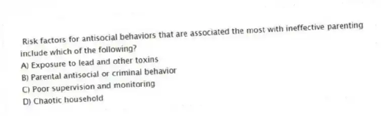 Risk factors for antisocial behaviors that are associated the most with ineffective parenting include which of the following?
A) Exposure to lead and other toxins
B) Parental antisocial or criminal behavior
C) Poor supervision and monitoring
D) Chaotic household