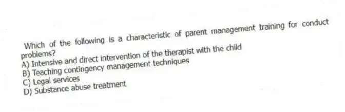 Which of the following is a characteristic of parent management training for conduct problems?
A) Intensive and direct intervention of the therapist with the child
B) Teaching contingency management techniques
C) Legal services
D) Substance abuse treatment