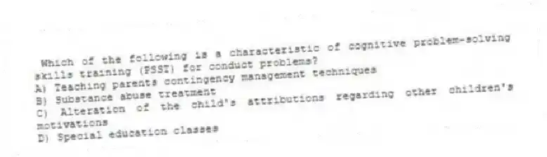 Which of the following is a characteristic of cognitive problem-solving skills training (PSST) for conduct problems?
A) Teaching parents contingency management techniques
B) Substance abuse treatment
C) Alteration of the child's attributions regarding other children's motivations
D) Special education classes