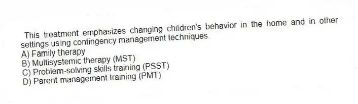 This treatment emphasizes changing children's behavior in the home and in other settings using contingency management techniques.
A) Family therapy
B) Multisystemic therapy (MST)
C) Problem-solving skills training (PSST)
D) Parent management training (PMT)