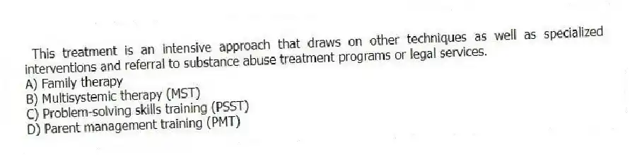 This treatment is an intensive approach that draws on other techniques as well as specialized interventions and referral to substance abuse treatment programs or legal services.
A) Family therapy
B) Multisystemic therapy (MST)
C) Problem-solving skills training (PSST)
D) Parent management training (PMT)
