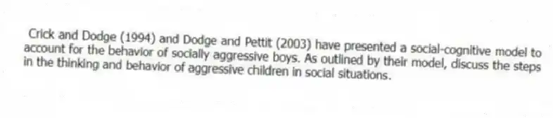  Crick and Dodge (1994) and Dodge and Pettit (2003) have presented a social-cognitive model to account for the behavior of socially aggressive boys. As outlined by their model, discuss the steps in the thinking and behavior of aggressive children in social situations.