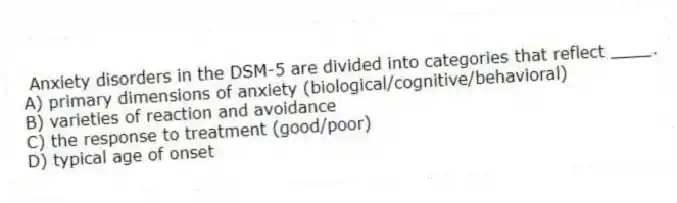Anxiety disorders in the DSM-5 are divided into categories that reflect ____.
A) primary dimensions of anxiety (biological/cognitive/behavioral)
B) varieties of reaction and avoidance
C) the response to treatment (good/poor)
D) typical age of onset