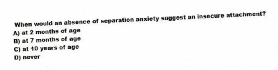When would an absence of separation anxiety suggest an insecure attachment?
A) at 2 months of age
B) at 7 months of age
C) at 10 years of age
D) never