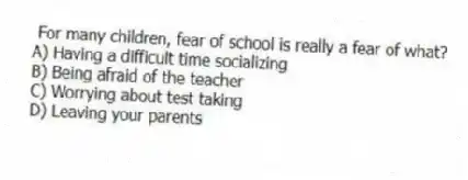 For many children, fear of school is really a fear of what?
A) Having a difficult time socializing
B) Being afraid of the teacher
C) Worrying about test taking
D) Leaving your parents