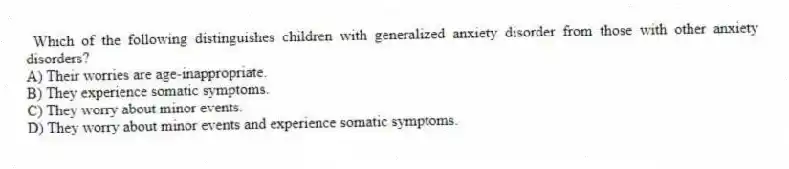 Which of the following distinguishes children with generalized anxiety disorder from those with other anxiety disorders?
A) Their worries are age-inappropriate.
B) They experience somatic symptoms.
C) They worry about minor events.
D) They worry about minor events and experience somatic symptoms.