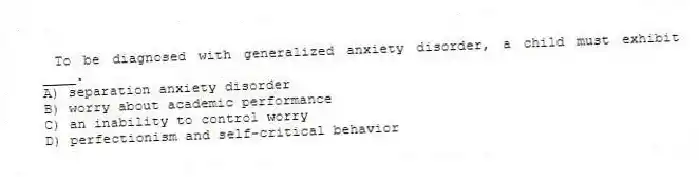 To be diagnosed with generalized anxiety disorder, a child must exhibit ____.
A) separation anxiety disorder
B) worry about academic performance
C) an inability to control worry
D) perfectionism and self-critical behavior