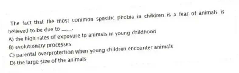 The fact that the most common specific phobia in children is a fear of animals is believed to be due to ____.
A) the high rates of exposure to animals in young childhood
B) evolutionary processes
C) parental overprotection when young children encounter animals
D) the large size of the animals