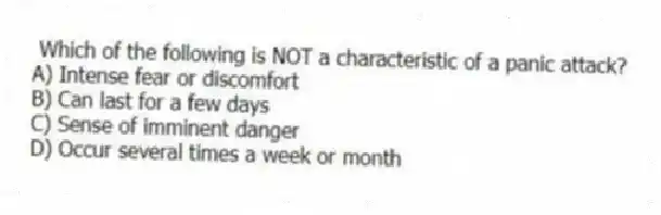 Which of the following is NOT a characteristic of a panic attack?
A) Intense fear or discomfort
B) Can last for a few days
C) Sense of imminent danger
D) Occur several times a week or month