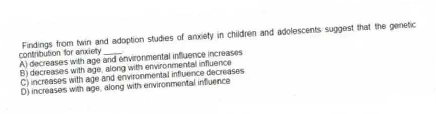 Findings from twin and adoption studies of anxiety in children and adolescents suggest that the genetic contribution for anxiety ____.
A) decreases with age and environmental influence increases
B) decreases with age, along with environmental influence
C) increases with age and environmental influence decreases
D) increases with age, along with environmental influence