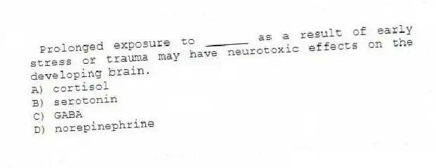 Prolonged exposure to ______ as a result of early stress or trauma may have neurotoxic effects on the developing brain.
A) cortisol
B) serotonin
C) GABA
D) norepinephrine