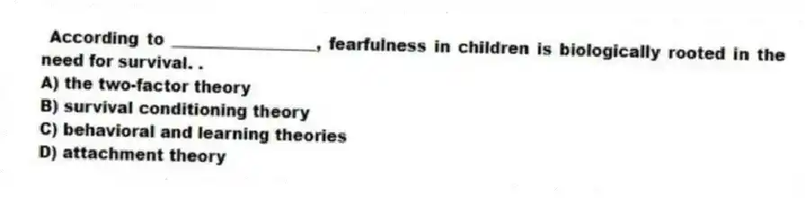 According to __________________, fearfulness in children is biologically rooted in the need for survival. .
A) the two-factor theory
B) survival conditioning theory
C) behavioral and learning theories
D) attachment theory