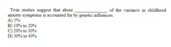 Twin studies suggest that about ______________ of the variance in childhood anxiety symptoms is accounted for by genetic influences.
A) 5%
B) 10% to 20%
C) 20% to 30%
D) 30% to 40%