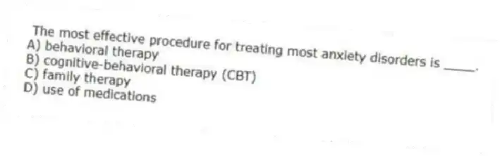 The most effective procedure for treating most anxiety disorders is ____.
A) behavioral therapy
B) cognitive-behavioral therapy (CBT)
C) family therapy
D) use of medications