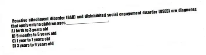 Reactive attachment disorder (RAD) and disinhibited social engagement disorder (DSED) are diagnoses that apply only to children ages __________________.
A) birth to 3 years old
B) 9 months to 5 years old
C) 1 year to 7 years old
D) 3 years to 9 years old