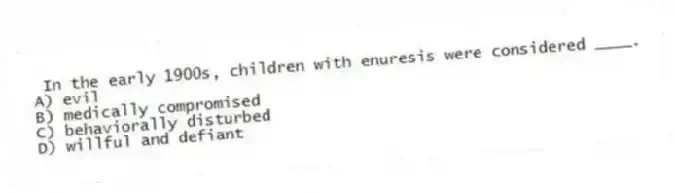 In the early 1900s, children with enuresis were considered ____.
A) evil
B) medically compromised
C) behaviorally disturbed
D) willful and defiant