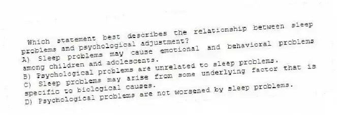  Which statement best describes the relationship between sleep problems and psychological adjustment?
A) Sleep problems may cause emotional and behavioral problems among children and adolescents.
B) Psychological problems are unrelated to sleep problems.
C) Sleep problems may arise from some underlying factor that is specific to biological causes.
D) Psychological problems are not worsened by sleep problems.