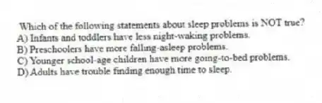 Which of the following statements about sleep problems is NOT true?
A) Infants and toddlers have less night-waking problems.
B) Preschoolers have more falling-asleep problems.
C) Younger school-age children have more going-to-bed problems.
D) Adults have trouble finding enough time to sleep.