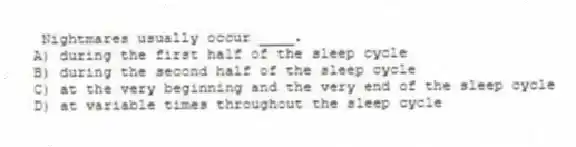 Nightmares usually occur ____.
A) during the first half of the sleep cycle
B) during the second half of the sleep cycle
C) at the very beginning and the very end of the sleep cycle
D) at variable times throughout the sleep cycle