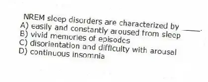 NREM sleep disorders are characterized by ____.
A) easily and constantly aroused from sleep
B) vivid memories of episodes
C) disorientation and difficulty with arousal
D) continuous insomnia