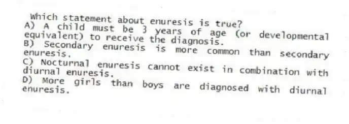 Which statement about enuresis is true?
A) A child must be 3 years of age (or developmental equivalent) to receive the diagnosis.
B) Secondary enuresis is more common than secondary enuresis.
C) Nocturnal enuresis cannot exist in combination with diurnal enuresis.
D) More girls than boys are diagnosed with diurnal enuresis.