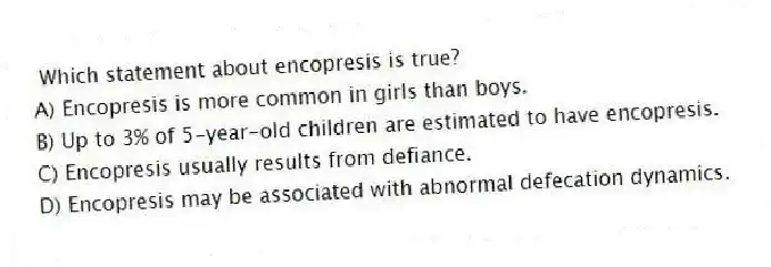 Which statement about encopresis is true?
A) Encopresis is more common in girls than boys.
B) Up to 3% of 5-year-old children are estimated to have encopresis.
C) Encopresis usually results from defiance.
D) Encopresis may be associated with abnormal defecation dynamics.