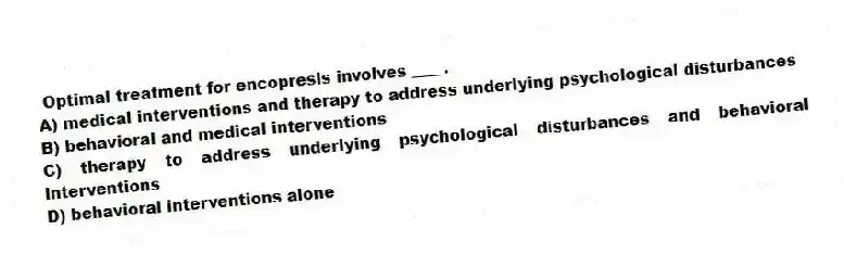  Optimal treatment for encopresis involves ____.
A) medical interventions and therapy to address underlying psychological disturbances
B) behavioral and medical interventions
C) therapy to address underlying psychological disturbances and behavioral interventions
D) behavioral interventions alone