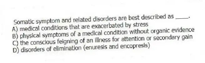  Somatic symptom and related disorders are best described as ____.
A) medical conditions that are exacerbated by stress
B) physical symptoms of a medical condition without organic evidence
C) the conscious feigning of an illness for attention or secondary gain
D) disorders of elimination (enuresis and encopresis)