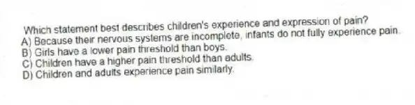 Which statement best describes children's experience and expression of pain?
A) Because their nervous systems are incomplete, infants do not fully experience pain.
B) Girls have a lower pain threshold than boys.
C) Children have a higher pain threshold than adults.
D) Children and adults experience pain similarly.