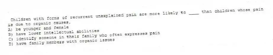 Children with forms of recurrent unexplained pain are more likely to ____ than children whose pain is due to organic causes.
A) be younger and female
B) have lower intellectual abilities
C) identify someone in their family who often expresses pain
D) have family members with organic issues