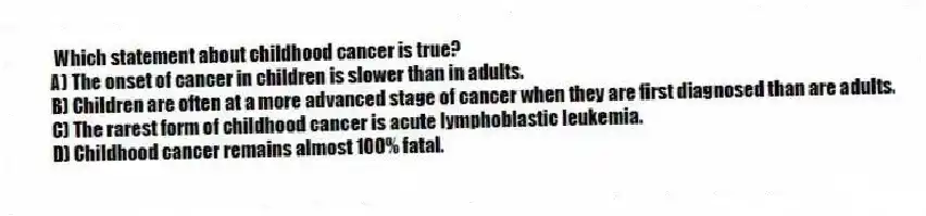 Which statement about childhood cancer is true?
A) The onset of cancer in children is slower than in adults.
B) Children are often at a more advanced stage of cancer when they are first diagnosed than are adults.
C) The rarest form of childhood cancer is acute lymphoblastic leukemia.
D) Childhood cancer remains almost 100% fatal.