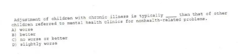 Adjustment of children with chronic illness is typically ____ than that of other children referred to mental health clinics for nonhealth-related problems.
A) worse
B) better
C) no worse or better
D) slightly worse