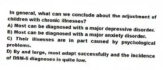 In general, what can we conclude about the adjustment of children with chronic illnesses?
A) Most can be diagnosed with a major depressive disorder.
B) Most can be diagnosed with a major anxiety disorder.
C) Their illnesses are in part caused by psychological problems.
D) By and large, most adapt successfully and the incidence of DSM-5 diagnoses is quite low.