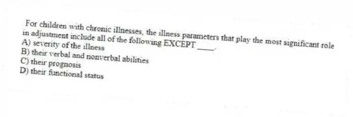 For children with chronic illnesses, the illness parameters that play the most significant role in adjustment include all of the following EXCEPT ____.
A) severity of the illness
B) their verbal and nonverbal abilities
C) their prognosis
D) their functional status