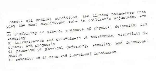 Across all medical conditions, the illness parameters that play the most significant role in children's adjustment are ____.
A) visibility to others, presence of physical deformity, and severity
B) intrusiveness and painfulness of treatments, visibility to others, and prognosis
C) presence of physical deformity, severity, and functional status
D) severity of illness and functional impairment