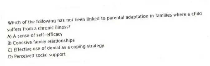 Which of the following has not been linked to parental adaptation in families where a child suffers from a chronic illness?
A) A sense of self-efficacy
B) Cohesive family relationships
C) Effective use of denial as a coping strategy
D) Perceived social support