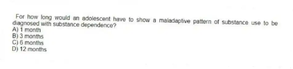 For how long would an adolescent have to show a maladaptive pattern of substance use to be diagnosed with substance dependence?
A) 1 month
B) 3 months
C) 6 months
D) 12 months