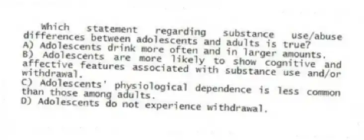 Which statement regarding substance use/abuse differences between adolescents and adults is true?
A) Adolescents drink more often and in larger amounts.
B) Adolescents are more likely to show cognitive and affective features associated with substance use and/or withdrawal.
C) Adolescents' physiological dependence is less common than those among adults.
D) Adolescents do not experience withdrawal.
